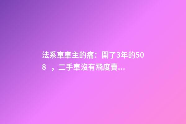 法系車車主的痛：開了3年的508，二手車沒有飛度賣的貴！